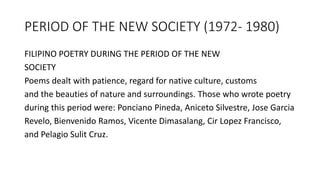 PERIOD OF THE NEW SOCIETY (1972- 1980)
FILIPINO POETRY DURING THE PERIOD OF THE NEW
SOCIETY
Poems dealt with patience, regard for native culture, customs
and the beauties of nature and surroundings. Those who wrote poetry
during this period were: Ponciano Pineda, Aniceto Silvestre, Jose Garcia
Revelo, Bienvenido Ramos, Vicente Dimasalang, Cir Lopez Francisco,
and Pelagio Sulit Cruz.
 