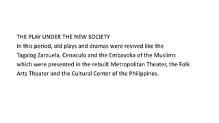 THE PLAY UNDER THE NEW SOCIETY
In this period, old plays and dramas were revived like the
Tagalog Zarzuela, Cenaculo and the Embayoka of the Muslims
which were presented in the rebuilt Metropolitan Theater, the Folk
Arts Theater and the Cultural Center of the Philippines.
 
