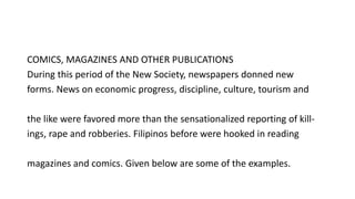 COMICS, MAGAZINES AND OTHER PUBLICATIONS
During this period of the New Society, newspapers donned new
forms. News on economic progress, discipline, culture, tourism and
the like were favored more than the sensationalized reporting of kill-
ings, rape and robberies. Filipinos before were hooked in reading
magazines and comics. Given below are some of the examples.
 