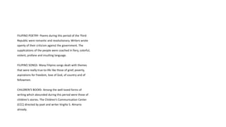 FILIPINO POETRY- Poems during this period of the Third
Republic were romantic and revolutionary. Writers wrote
openly of their criticism against the government. The
supplications of the people were coached in fiery, colorful,
violent, profane and insulting language.
FILIPINO SONGS- Many Filipino songs dealt with themes
that were really true-to-life like those of grief, poverty,
aspirations for freedom, love of God, of country and of
fellowmen.
CHILDREN’S BOOKS- Among the well-loved forms of
writing which abounded during this period were those of
children’s stories. The Children’s Communication Center
(CCC) directed by poet and writer Virgilio S. Almario
already.
 