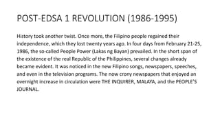 POST-EDSA 1 REVOLUTION (1986-1995)
History took another twist. Once more, the Filipino people regained their
independence, which they lost twenty years ago. In four days from February 21-25,
1986, the so-called People Power (Lakas ng Bayan) prevailed. In the short span of
the existence of the real Republic of the Philippines, several changes already
became evident. It was noticed in the new Filipino songs, newspapers, speeches,
and even in the television programs. The now crony newspapers that enjoyed an
overnight increase in circulation were THE INQUIRER, MALAYA, and the PEOPLE’S
JOURNAL.
 