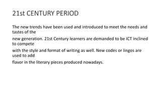 21st CENTURY PERIOD
The new trends have been used and introduced to meet the needs and
tastes of the
new generation. 21st Century learners are demanded to be ICT inclined
to compete
with the style and format of writing as well. New codes or lingos are
used to add
flavor in the literary pieces produced nowadays.
 