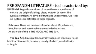 PRE-SPANISH LITERATURE - is characterized by:
LEGENDS. Legends are a form of prose the common theme of
which is the origin of a thing, place, location or name. The
events are imaginary, devoid of truth and unbelievable. Old Filipi-
.no customs are reflected in these legends.
Folk tales. These are made up of stories about life, adventure,
love, horror, and humor where one can derive lessons.
An example of this is THE MOON AND THE SUN.
The Epic Age. Epics are long narrative poems in which a series of
heroic achievements or events, usually of a hero, are dealt with
at length.
 