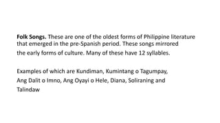 Folk Songs. These are one of the oldest forms of Philippine literature
that emerged in the pre-Spanish period. These songs mirrored
the early forms of culture. Many of these have 12 syllables.
Examples of which are Kundiman, Kumintang o Tagumpay,
Ang Dalit o Imno, Ang Oyayi o Hele, Diana, Soliraning and
Talindaw
 