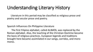 Understanding Literary History
Literature in this period may be classified as religious prose and
poetry and secular prose and poetry.
Spanish Influences On Philippine Literature
The first Filipino alphabet, called ALIBATA, was replaced by the
Roman alphabet. Also, the teaching of the Christian Doctrine became
the basis of religious practices. European legends and traditions
brought here became assimilated in our songs, corridos, and moro-
moros.
 