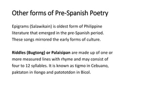 Other forms of Pre-Spanish Poetry
Epigrams (Salawikain) is oldest form of Philippine
literature that emerged in the pre-Spanish period.
These songs mirrored the early forms of culture.
Riddles (Bugtong) or Palaisipan are made up of one or
more measured lines with rhyme and may consist of
four to 12 syllables. It is known as tigmo in Cebuano,
paktaton in Ilongo and patototdon in Bicol.
 