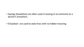 • Sayings (Kasabihan) are often used in teasing or to comment on a
person’s actuations.
• Sawikain are used to state lines with no hidden meaning.
 