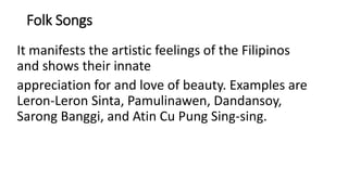 Folk Songs
It manifests the artistic feelings of the Filipinos
and shows their innate
appreciation for and love of beauty. Examples are
Leron-Leron Sinta, Pamulinawen, Dandansoy,
Sarong Banggi, and Atin Cu Pung Sing-sing.
 