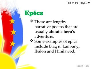 Epics
 These are lengthy
narrative poems that are
usually about a hero’s
adventure.
 Some examples of epics
include Biag ni Lam-ang,
Ibalon and Hinilawod.
 