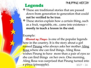 Legends
 These are traditional stories that are passed
down from generation to generation that could
not be verified to be true.
 These stories explain how a certain thing, such
as a fruit, vegetable, etc.. came into existence –
mostly to teach a lesson in the end.
Example:
Alamat ng Pinya- is one of the popular legends
here in the country. It is the story about a girl
named Pinang who always asks her mother Aling
Rosa where she can find things. Aling Rosa
wishes Pinang to have more than a pair of eyes so
she can find things on her own. One morning,
Aling Rosa was surprised that Pinang turned into
a pinya (pineapple).
 