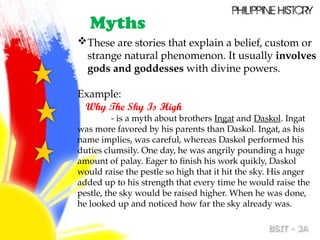 These are stories that explain a belief, custom or
strange natural phenomenon. It usually involves
gods and goddesses with divine powers.
Example:
Why The Sky Is High
- is a myth about brothers Ingat and Daskol. Ingat
was more favored by his parents than Daskol. Ingat, as his
name implies, was careful, whereas Daskol performed his
duties clumsily. One day, he was angrily pounding a huge
amount of palay. Eager to finish his work quikly, Daskol
would raise the pestle so high that it hit the sky. His anger
added up to his strength that every time he would raise the
pestle, the sky would be raised higher. When he was done,
he looked up and noticed how far the sky already was.
Myths
 