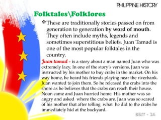 These are traditionally stories passed on from
generation to generation by word of mouth.
They often include myths, legends and
sometimes superstitious beliefs. Juan Tamad is
one of the most popular folktales in the
country.
Juan tamad - is a story about a man named Juan who was
extremely lazy. In one of the story’s versions, Juan was
instructed by his mother to buy crabs in the market. On his
way home, he heard his friends playing near the riverbank.
Juan wanted to join them. So he released the crabs into the
shore as he believes that the crabs can reach their house.
Noon came and Juan hurried home. His mother was so
angry and asked where the crabs are. Juan was so scared
of his mother that after telling what he did to the crabs he
immediately hid at the backyard.
FolktalesFolklores
 
