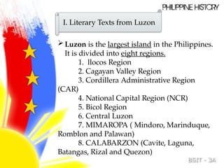 Luzon is the largest island in the Philippines.
It is divided into eight regions.
1. llocos Region
2. Cagayan Valley Region
3. Cordillera Administrative Region
(CAR)
4. National Capital Region (NCR)
5. Bicol Region
6. Central Luzon
7. MIMAROPA ( Mindoro, Marinduque,
Romblon and Palawan)
8. CALABARZON (Cavite, Laguna,
Batangas, Rizal and Quezon)
I. Literary Texts from Luzon
 