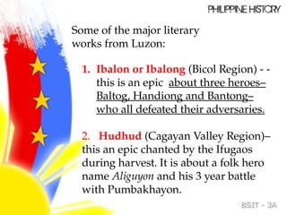 Some of the major literary
works from Luzon:
1. Ibalon or Ibalong (Bicol Region) - -
this is an epic about three heroes–
Baltog, Handiong and Bantong–
who all defeated their adversaries.
2. Hudhud (Cagayan Valley Region)–
this an epic chanted by the Ifugaos
during harvest. It is about a folk hero
name Aliguyon and his 3 year battle
with Pumbakhayon.
 