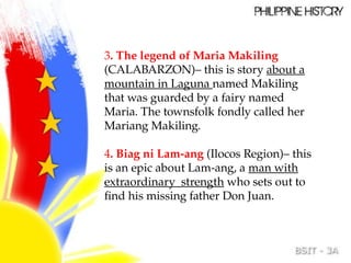 3. The legend of Maria Makiling
(CALABARZON)– this is story about a
mountain in Laguna named Makiling
that was guarded by a fairy named
Maria. The townsfolk fondly called her
Mariang Makiling.
4. Biag ni Lam-ang (Ilocos Region)– this
is an epic about Lam-ang, a man with
extraordinary strength who sets out to
find his missing father Don Juan.
 