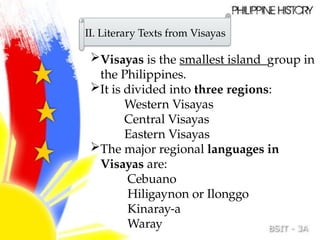 II. Literary Texts from Visayas
Visayas is the smallest island group in
the Philippines.
It is divided into three regions:
Western Visayas
Central Visayas
Eastern Visayas
The major regional languages in
Visayas are:
Cebuano
Hiligaynon or Ilonggo
Kinaray-a
Waray
 