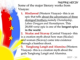 Some of the major literary works from
Visayas:
1. Hinilawod (Western Visayas)– this is an
epic that tells about the adventures of three
demigod brothers namely Dumalapdap,
Labaw Donggon and Humadapnon. This
28,000 verse epic is one of the longest epics
in the world.
2. Sicalac and Sicavay (Central Visayas)– this
is a creation myth about how man (Sicalac)
and woman (Sicavay) came into existence
through a bamboo shoot.
3. Tungkung Langit and Alunsina (Western
Visayas)– this is a creation myth about the
gods Tungkung Langit and Alunsina.
 