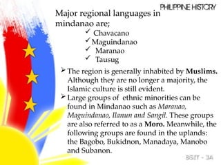 Major regional languages in
mindanao are;
 Chavacano
Maguindanao
 Maranao
 Tausug
The region is generally inhabited by Muslims.
Although they are no longer a majority, the
Islamic culture is still evident.
Large groups of ethnic minorities can be
found in Mindanao such as Maranao,
Maguindanao, Ilanun and Sangil. These groups
are also referred to as a Moro. Meanwhile, the
following groups are found in the uplands:
the Bagobo, Bukidnon, Manadaya, Manobo
and Subanon.
 