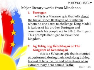 Major literary works from Mindanao
1. Bantugan
– this is a Maranao epic that tells about
the brave Prince Bantugan of Bumbaran
whom no one dares to challenge. King Madali
is jealous of his brother Bantugan and
commands his people not to talk to Bantugan.
This prompts Bantugan to leave their
kingdom.
2. Ag Tobig nog Keboklagan or The
Kingdom of Keboklagan
– this is a Subanen epic that is chanted
or performed during their week-long buklog
festival. It tells the life and adventures of an
extraordinary hero named Taake.
 