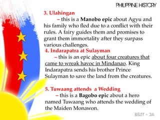 3. Ulahingan
– this is a Manobo epic about Agyu and
his family who fled due to a conflict with their
rules. A fairy guides them and promises to
grant them immortality after they surpass
various challenges.
4. Indarapatra at Sulayman
– this is an epic about four creatures that
came to wreak havoc in Mindanao. King
Indarapatra sends his brother Prince
Sulayman to save the land from the creatures.
5. Tuwaang attends a Wedding
– this is a Bagobo epic about a hero
named Tuwaang who attends the wedding of
the Maiden Monawon.
 