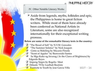 IV. Other Notable Literary Works
 Aside from legends, myths, folktales and epic,
the Philippines is home to great fiction
writers. While most of them have already
been conferred as National Artists in
Literature, some are also recognized
internationally for their exceptional writing
prowess.
Below are some of the remarkable literary texts in the country:
 “The Bread of Salt” by N.V.M. Gonzales
 “The Summer Solstice” by Nick Joaquin
 Ginto sa Makiling by Macario Pineda
 “Scent of Apples” by Bienvenido Santos
 Sa Mga Kuko ng liwanag ( In the Claws of Brightness) by
Edgardo Reyes
 Impeng Negro by Rogelio Sikat
 Dekada ‘70 by Lualhati Bautista
 Footnote to Youth by Jose Garcia Villa
 