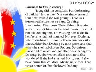 Footnote to Youth excerpt
Taeng did not complain, but the bearing
of children told on her. She was shapeless and
thin now, even if she was young. There was
interminable work to be done. Cooking.
Laundering. The house. The children. She cried
sometimes, wishing she had not married. She did
not tell Dodong this, not wishing him to dislike
her. Yet she had not married. Not even Dodong,
whom she loved. There had been another suitor,
Lucio, older than Dodong by nine years, and that
was why she had chosen Dodong. Seventeen.
Lucio had married another after her marriage to
Dodong, but he was childless until now. She
wondered if she had married Lucio, would she
have borne him children. Maybe not either. That
was a better lot. But she loved Dodong….
 