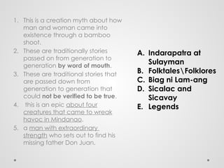 1. This is a creation myth about how
man and woman came into
existence through a bamboo
shoot.
2. These are traditionally stories
passed on from generation to
generation by word of mouth.
3. These are traditional stories that
are passed down from
generation to generation that
could not be verified to be true.
4. this is an epic about four
creatures that came to wreak
havoc in Mindanao.
5. a man with extraordinary
strength who sets out to find his
missing father Don Juan.
A. Indarapatra at
Sulayman
B. FolktalesFolklores
C. Biag ni Lam-ang
D. Sicalac and
Sicavay
E. Legends
 