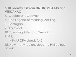 6-10. Identify if it from LUZON, VISAYAS and
MINDANAO
6. “Sicalac and Sicavay
7. “The Legend of Mariang Makiling”
8. Bantugan
9. Hinilawod
10. Tuwaang Attends a Wedding
11-14.
MIMAROPA stands for?
15. How many regions does the Philippines
have?
 