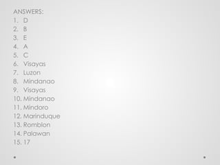 ANSWERS:
1. D
2. B
3. E
4. A
5. C
6. Visayas
7. Luzon
8. Mindanao
9. Visayas
10. Mindanao
11. Mindoro
12. Marinduque
13. Romblon
14. Palawan
15. 17
 