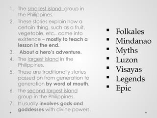 1. The smallest island group in
the Philippines.
2. These stories explain how a
certain thing, such as a fruit,
vegetable, etc.. came into
existence – mostly to teach a
lesson in the end.
3. About a hero’s adventure.
4. The largest island in the
Philippines.
5. These are traditionally stories
passed on from generation to
generation by word of mouth.
6. the second largest island
group in the Philippines.
7. It usually involves gods and
goddesses with divine powers.
 Folkales
 Mindanao
 Myths
 Luzon
 Visayas
 Legends
 Epic
 