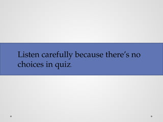 Listen carefully because there’s no
choices in quiz.
 