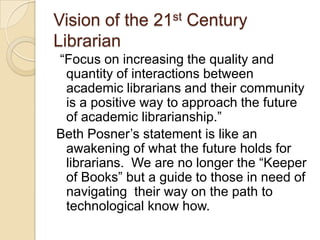 Vision of the 21st Century Librarian “Focus on increasing the quality and quantity of interactions between academic librarians and their community is a positive way to approach the future of academic librarianship.”Beth Posner’s statement is like an awakening of what the future holds for librarians.  We are no longer the “Keeper of Books” but a guide to those in need of navigating  their way on the path to technological know how. 