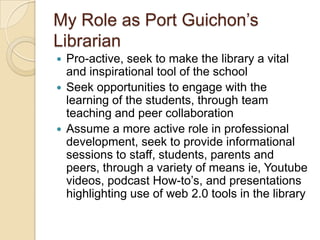 My Role as Port Guichon’s LibrarianPro-active, seek to make the library a vital and inspirational tool of the schoolSeek opportunities to engage with the learning of the students, through team teaching and peer collaborationAssume a more active role in professional development, seek to provide informational sessions to staff, students, parents and peers, through a variety of means ie, Youtubevideos, podcast How-to’s, and presentations highlighting use of web 2.0 tools in the library