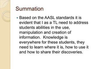 SummationBased on the AASL standards it is evident that I as a TL need to address students abilities in the use,  manipulation and creation of information.  Knowledge is everywhere for these students, they need to learn where it is, how to use it and how to share their discoveries.