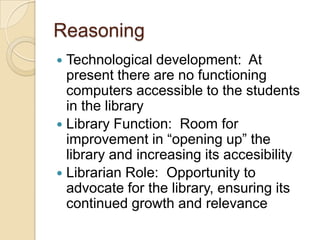 ReasoningTechnological development:  At present there are no functioning computers accessible to the students in the libraryLibrary Function:  Room for improvement in “opening up” the library and increasing its accesibilityLibrarian Role:  Opportunity to advocate for the library, ensuring its continued growth and relevance