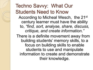 Techno Savvy:  What Our Students Need to KnowAccording to MichealWesch,  the 21st century learner must have the ability to, “find, sort, analyse, share, discuss, critique, and create information.”There is a definite movement away from building students’ memory skills, to a focus on building skills to enable students to use and manipulate information to create and demonstrate their knowledge.  