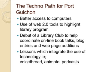 The Techno Path for Port GuichonBetter access to computers Use of web 2.0 tools to highlight library programDebut of a Library Club to help coordinate on-line book talks, blog entries and web page additionsLessons which integrate the use of technology ie; voicethread, animoto, podcasts