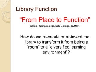 Library Function“From Place to Function” (Bailin, Grafstein, Baruch College, CUNY)How do we re-create or re-invent the library to transform it from being a “room” to a “diversified learning environment”?