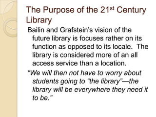 The Purpose of the 21st Century LibraryBailinand Grafstein’s vision of the future library is focuses rather on its function as opposed to its locale.  The library is considered more of an all access service than a location.“We will then not have to worry about students going to “the library”—the library will be everywhere they need it to be.”
