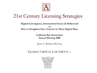 21st Century Licensing Strategies
   Digital Convergence, International Issues & Hollywood
                             or
   How to Straighten Out a License in These Digital Days

                 California Bar Association
                   Annual Meeting 2008

                  James C. Roberts III, Esq.


         GLOBAL CAPITAL LAW GROUP               PC
 