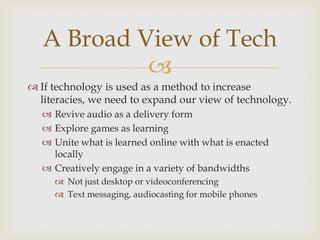 If technology is used as a method to increase literacies, we need to expand our view of technology.Revive audio as a delivery formExplore games as learningUnite what is learned online with what is enacted locallyCreatively engage in a variety of bandwidthsNot just desktop or videoconferencingText messaging, audiocasting for mobile phonesA Broad View of Tech