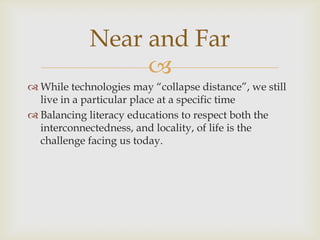 While technologies may “collapse distance”, we still live in a particular place at a specific timeBalancing literacy educations to respect both the interconnectedness, and locality, of life is the challenge facing us today.Near and Far