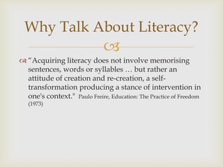 “Acquiring literacy does not involve memorising sentences, words or syllables … but rather an attitude of creation and re-creation, a self-transformation producing a stance of intervention in one's context."  Paulo Freire, Education: The Practice of Freedom (1973)Why Talk About Literacy?