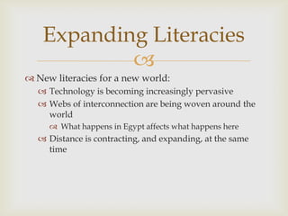 New literacies for a new world:Technology is becoming increasingly pervasiveWebs of interconnection are being woven around the worldWhat happens in Egypt affects what happens hereDistance is contracting, and expanding, at the same timeExpanding Literacies