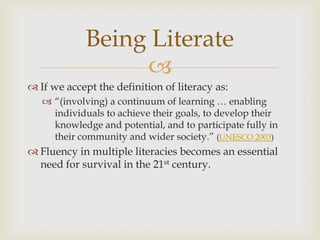 If we accept the definition of literacy as:“(involving) a continuum of learning … enabling individuals to achieve their goals, to develop their knowledge and potential, and to participate fully in their community and wider society.” (UNESCO 2003)Fluency in multiple literacies becomes an essential need for survival in the 21st century.Being Literate