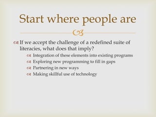 If we accept the challenge of a redefined suite of literacies, what does that imply?Integration of these elements into existing programsExploring new programming to fill in gapsPartnering in new ways Making skillful use of technologyStart where people are