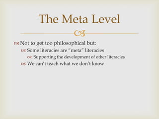 Not to get too philosophical but:Some literacies are “meta” literaciesSupporting the development of other literaciesWe can’t teach what we don’t knowThe Meta Level