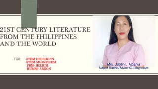 21ST CENTURY LITERATURE
FROM THE PHILIPPINES
AND THE WORLD
FOR: STEM-HYDROGEN
STEM-MAGNESIUM
PBM- HELIUM
HUMSS- ARGON
Mrs. Jubilin l. Albania
Subject Teacher/Adviser G11 Magnesium
 