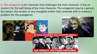 b. The antagonist is the character that challenges the main character. It has no
concern for the well-being of the main character. The antagonist may be a person,
the nature, the society, or any intangible matter that contends with or creates a
problem for the protagonist.
 
