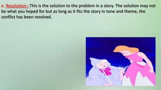 e. Resolution– This is the solution to the problem in a story. The solution may not
be what you hoped for but as long as it fits the story in tone and theme, the
conflict has been resolved.
 